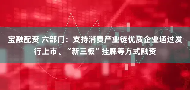 宝融配资 六部门：支持消费产业链优质企业通过发行上市、“新三板”挂牌等方式融资